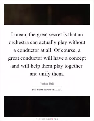 I mean, the great secret is that an orchestra can actually play without a conductor at all. Of course, a great conductor will have a concept and will help them play together and unify them Picture Quote #1