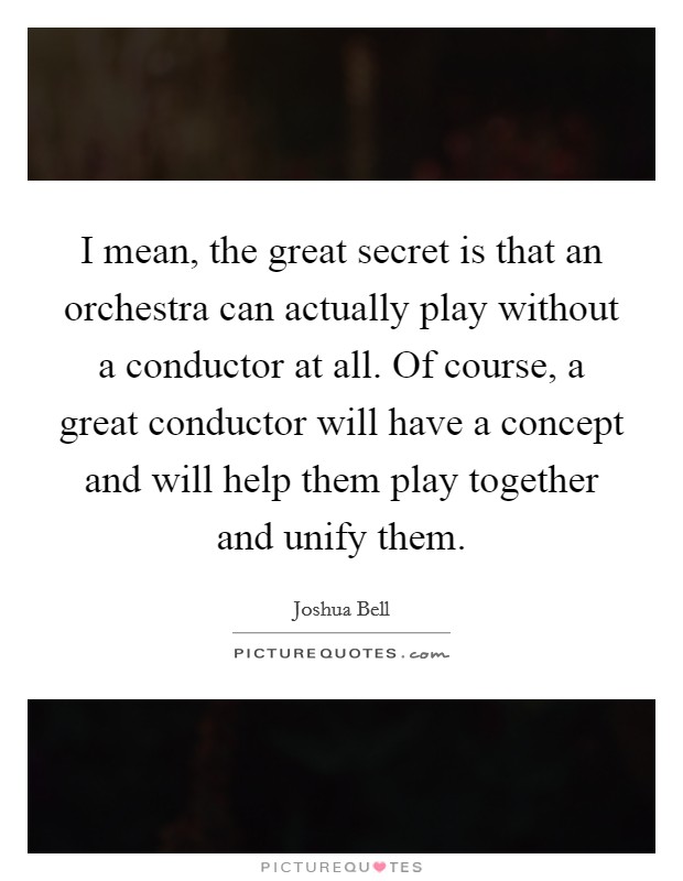 I mean, the great secret is that an orchestra can actually play without a conductor at all. Of course, a great conductor will have a concept and will help them play together and unify them. Picture Quote #1