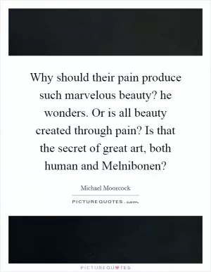 Why should their pain produce such marvelous beauty? he wonders. Or is all beauty created through pain? Is that the secret of great art, both human and Melnibonen? Picture Quote #1
