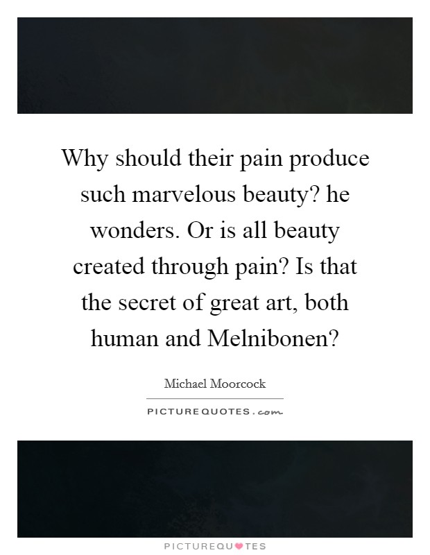 Why should their pain produce such marvelous beauty? he wonders. Or is all beauty created through pain? Is that the secret of great art, both human and Melnibonen? Picture Quote #1