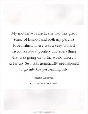 My mother was Irish; she had this great sense of humor, and both my parents loved films. There was a very vibrant discourse about politics and everything that was going on in the world where I grew up. So I was genetically predisposed to go into the performing arts Picture Quote #1