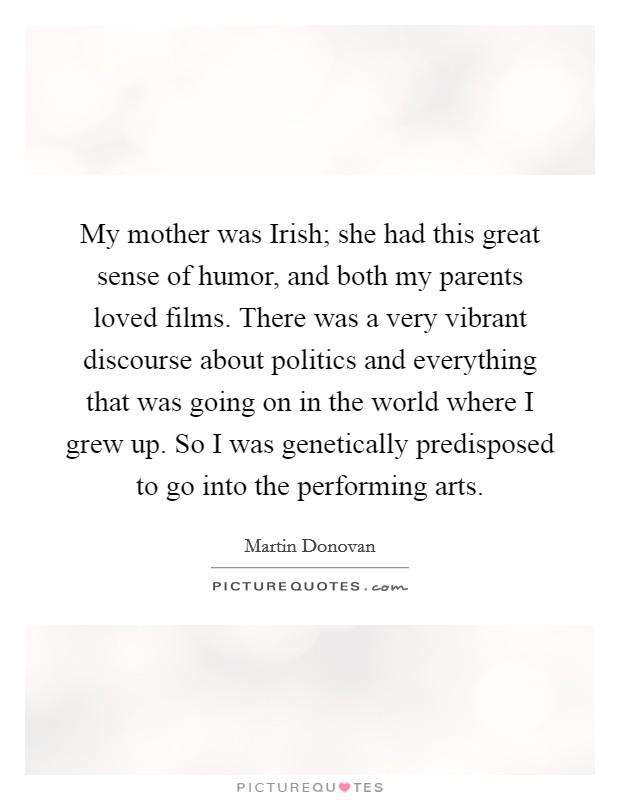 My mother was Irish; she had this great sense of humor, and both my parents loved films. There was a very vibrant discourse about politics and everything that was going on in the world where I grew up. So I was genetically predisposed to go into the performing arts. Picture Quote #1