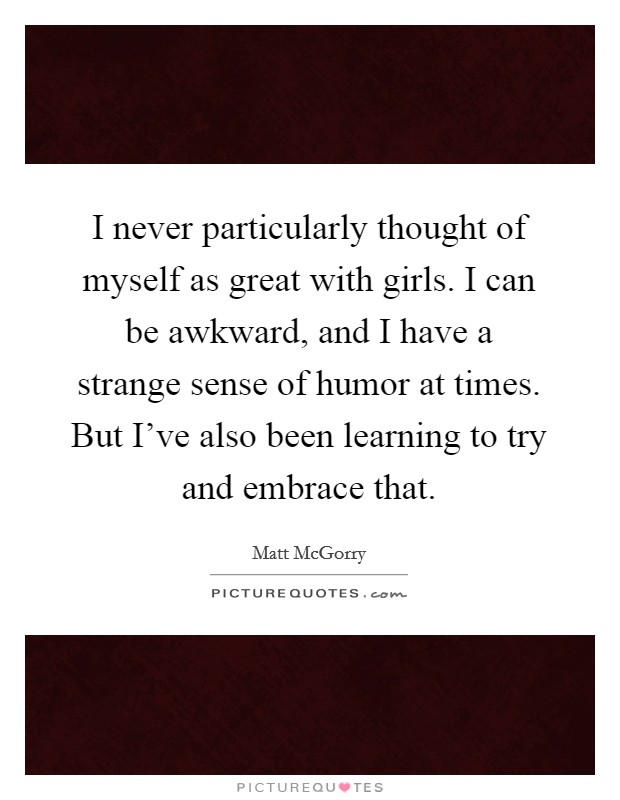 I never particularly thought of myself as great with girls. I can be awkward, and I have a strange sense of humor at times. But I've also been learning to try and embrace that. Picture Quote #1