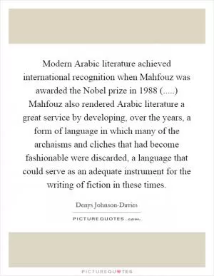 Modern Arabic literature achieved international recognition when Mahfouz was awarded the Nobel prize in 1988 (.....) Mahfouz also rendered Arabic literature a great service by developing, over the years, a form of language in which many of the archaisms and cliches that had become fashionable were discarded, a language that could serve as an adequate instrument for the writing of fiction in these times Picture Quote #1