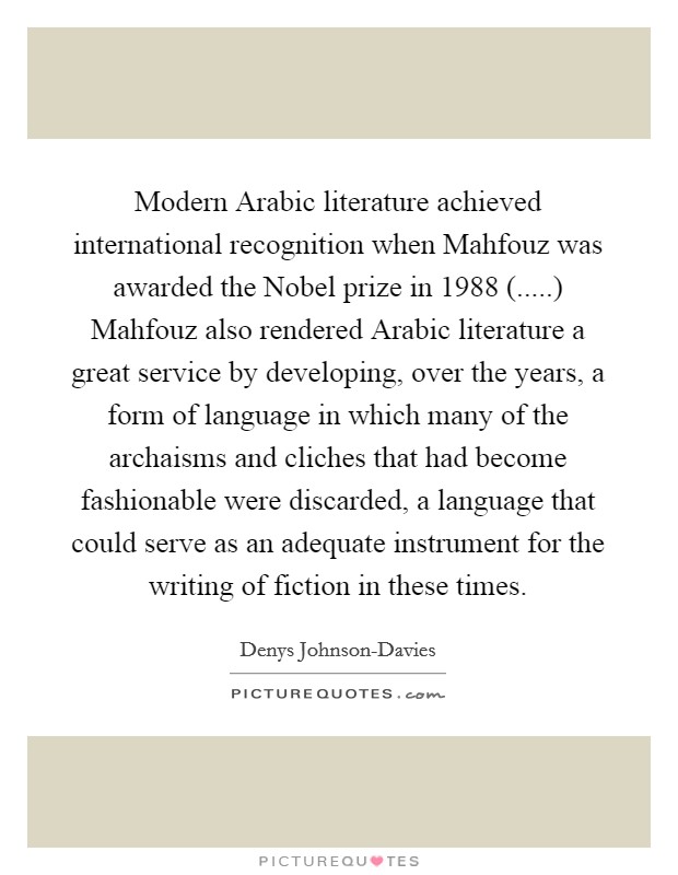 Modern Arabic literature achieved international recognition when Mahfouz was awarded the Nobel prize in 1988 (.....) Mahfouz also rendered Arabic literature a great service by developing, over the years, a form of language in which many of the archaisms and cliches that had become fashionable were discarded, a language that could serve as an adequate instrument for the writing of fiction in these times. Picture Quote #1