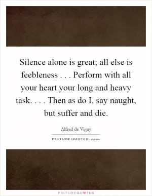Silence alone is great; all else is feebleness . . . Perform with all your heart your long and heavy task. . . . Then as do I, say naught, but suffer and die Picture Quote #1