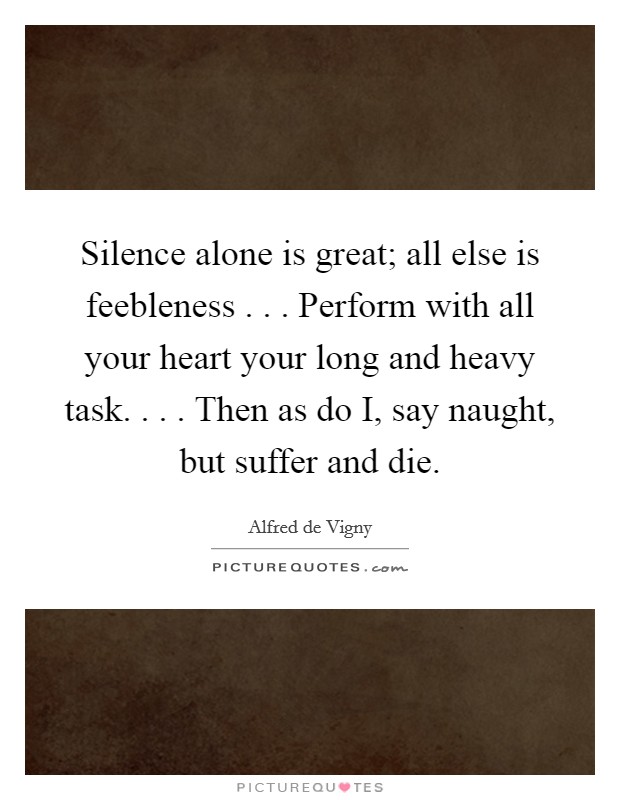 Silence alone is great; all else is feebleness . . . Perform with all your heart your long and heavy task. . . . Then as do I, say naught, but suffer and die. Picture Quote #1