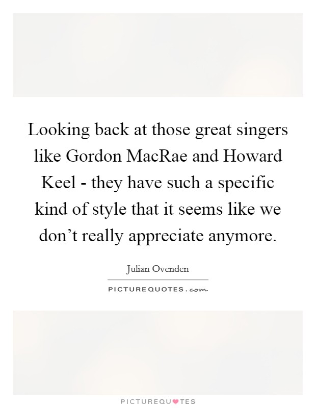 Looking back at those great singers like Gordon MacRae and Howard Keel - they have such a specific kind of style that it seems like we don't really appreciate anymore. Picture Quote #1