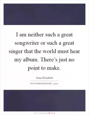 I am neither such a great songwriter or such a great singer that the world must hear my album. There’s just no point to make Picture Quote #1