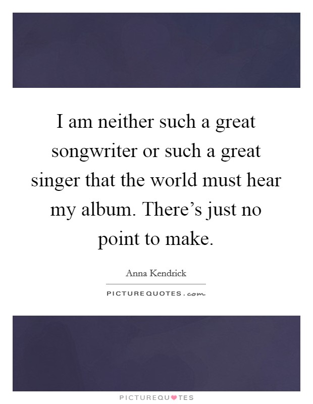 I am neither such a great songwriter or such a great singer that the world must hear my album. There's just no point to make. Picture Quote #1