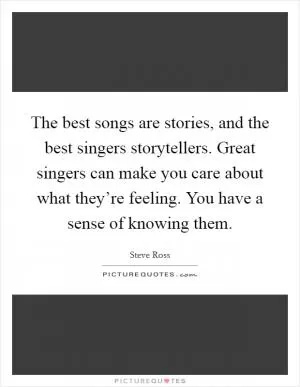 The best songs are stories, and the best singers storytellers. Great singers can make you care about what they’re feeling. You have a sense of knowing them Picture Quote #1