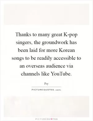 Thanks to many great K-pop singers, the groundwork has been laid for more Korean songs to be readily accessible to an overseas audience via channels like YouTube Picture Quote #1
