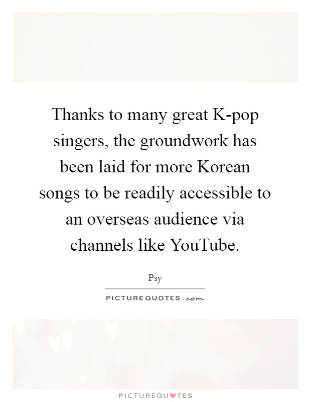 Thanks to many great K-pop singers, the groundwork has been laid for more Korean songs to be readily accessible to an overseas audience via channels like YouTube. Picture Quote #1