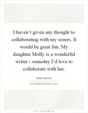 I haven’t given any thought to collaborating with my sisters. It would be great fun. My daughter Molly is a wonderful writer - someday I’d love to collaborate with her Picture Quote #1