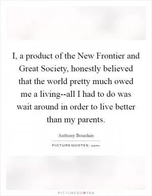 I, a product of the New Frontier and Great Society, honestly believed that the world pretty much owed me a living--all I had to do was wait around in order to live better than my parents Picture Quote #1