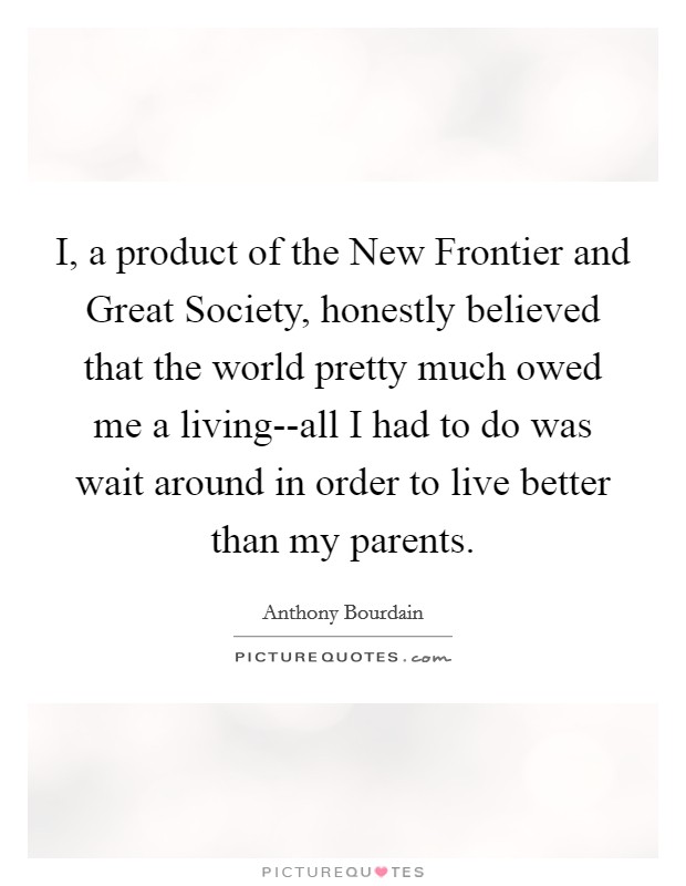 I, a product of the New Frontier and Great Society, honestly believed that the world pretty much owed me a living--all I had to do was wait around in order to live better than my parents. Picture Quote #1