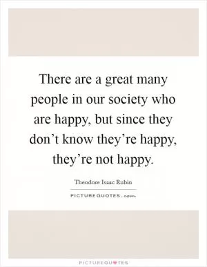 There are a great many people in our society who are happy, but since they don’t know they’re happy, they’re not happy Picture Quote #1