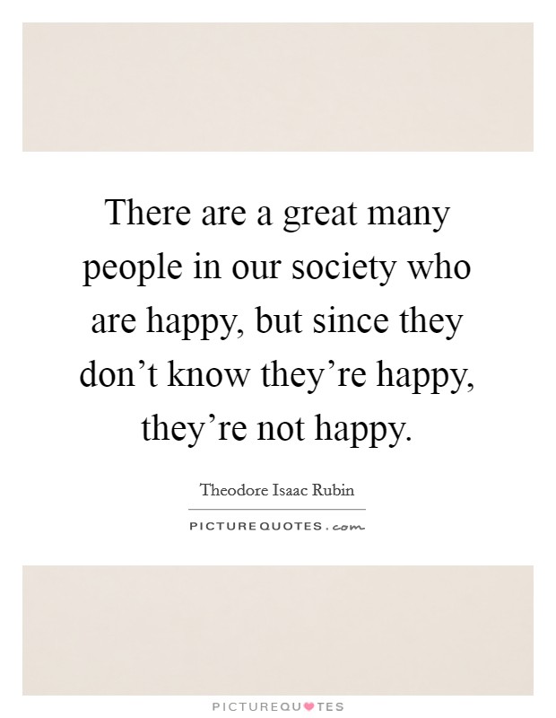 There are a great many people in our society who are happy, but since they don't know they're happy, they're not happy. Picture Quote #1