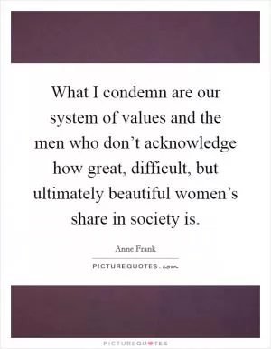 What I condemn are our system of values and the men who don’t acknowledge how great, difficult, but ultimately beautiful women’s share in society is Picture Quote #1