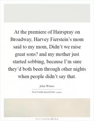 At the premiere of Hairspray on Broadway, Harvey Fierstein’s mom said to my mom, Didn’t we raise great sons? and my mother just started sobbing, because I’m sure they’d both been through other nights when people didn’t say that Picture Quote #1
