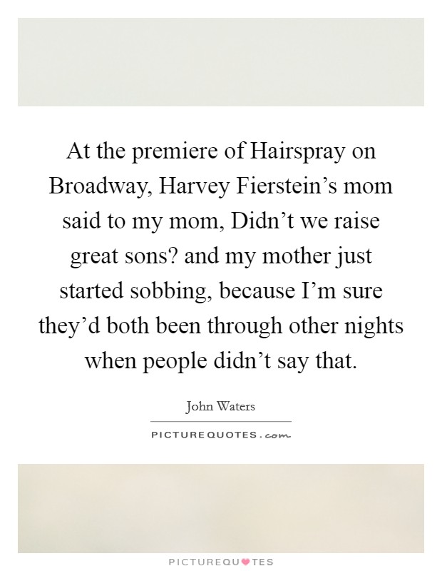 At the premiere of Hairspray on Broadway, Harvey Fierstein's mom said to my mom, Didn't we raise great sons? and my mother just started sobbing, because I'm sure they'd both been through other nights when people didn't say that. Picture Quote #1