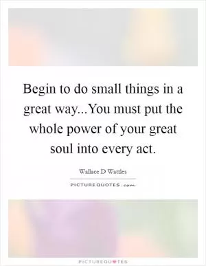 Begin to do small things in a great way...You must put the whole power of your great soul into every act Picture Quote #1