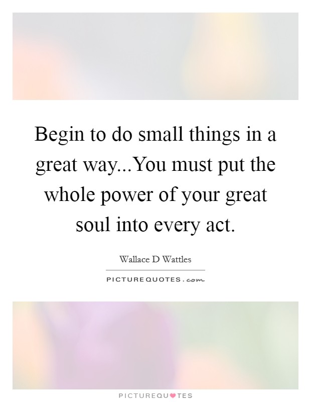 Begin to do small things in a great way...You must put the whole power of your great soul into every act. Picture Quote #1