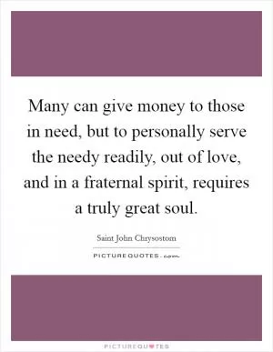Many can give money to those in need, but to personally serve the needy readily, out of love, and in a fraternal spirit, requires a truly great soul Picture Quote #1