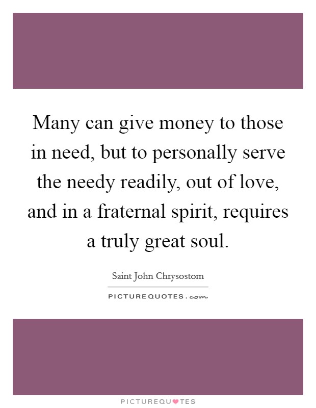 Many can give money to those in need, but to personally serve the needy readily, out of love, and in a fraternal spirit, requires a truly great soul. Picture Quote #1