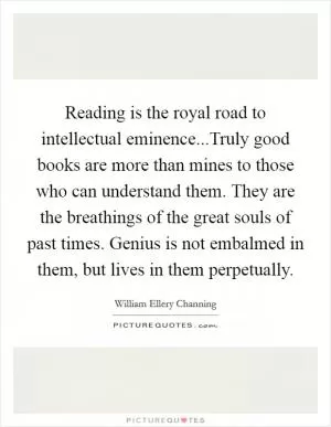 Reading is the royal road to intellectual eminence...Truly good books are more than mines to those who can understand them. They are the breathings of the great souls of past times. Genius is not embalmed in them, but lives in them perpetually Picture Quote #1