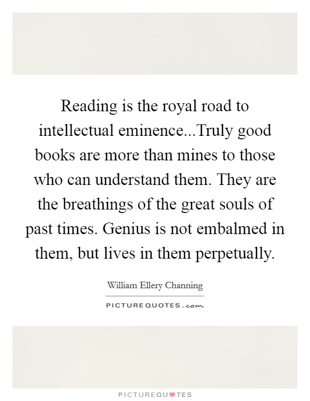 Reading is the royal road to intellectual eminence...Truly good books are more than mines to those who can understand them. They are the breathings of the great souls of past times. Genius is not embalmed in them, but lives in them perpetually. Picture Quote #1