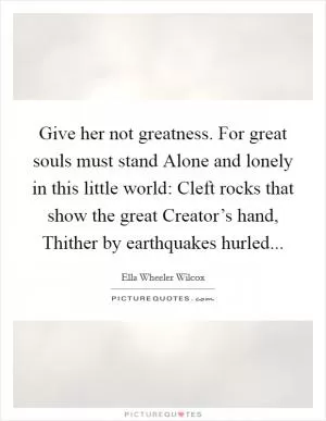 Give her not greatness. For great souls must stand Alone and lonely in this little world: Cleft rocks that show the great Creator’s hand, Thither by earthquakes hurled Picture Quote #1