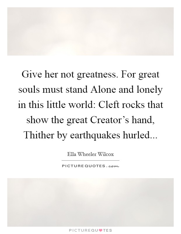 Give her not greatness. For great souls must stand Alone and lonely in this little world: Cleft rocks that show the great Creator's hand, Thither by earthquakes hurled... Picture Quote #1
