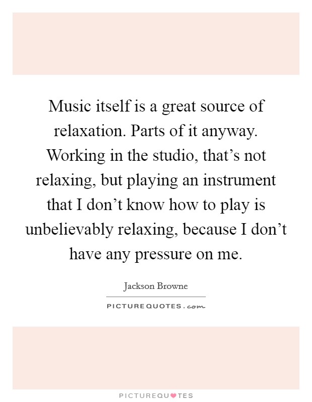Music itself is a great source of relaxation. Parts of it anyway. Working in the studio, that's not relaxing, but playing an instrument that I don't know how to play is unbelievably relaxing, because I don't have any pressure on me. Picture Quote #1