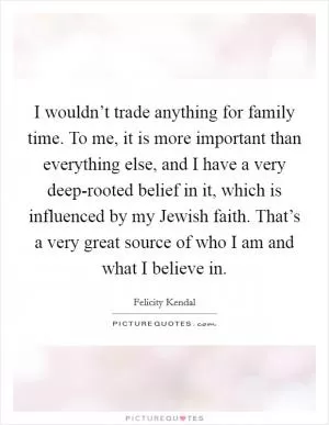 I wouldn’t trade anything for family time. To me, it is more important than everything else, and I have a very deep-rooted belief in it, which is influenced by my Jewish faith. That’s a very great source of who I am and what I believe in Picture Quote #1