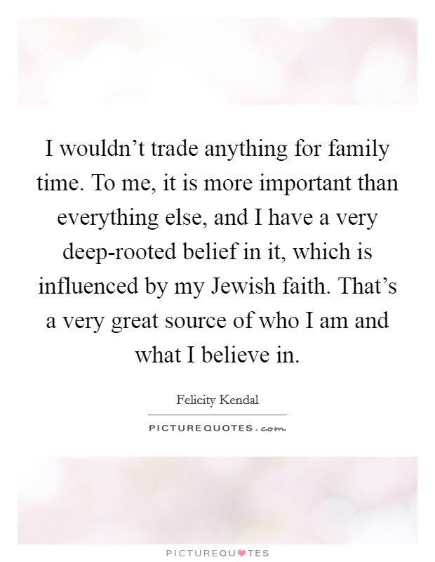 I wouldn't trade anything for family time. To me, it is more important than everything else, and I have a very deep-rooted belief in it, which is influenced by my Jewish faith. That's a very great source of who I am and what I believe in. Picture Quote #1