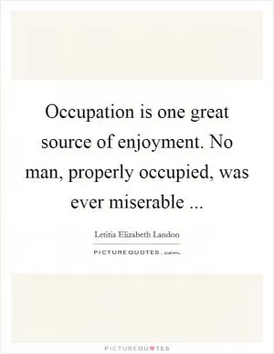 Occupation is one great source of enjoyment. No man, properly occupied, was ever miserable  Picture Quote #1