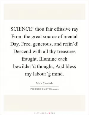 SCIENCE! thou fair effusive ray From the great source of mental Day, Free, generous, and refin’d! Descend with all thy treasures fraught, Illumine each bewilder’d thought, And bless my labour’g mind Picture Quote #1
