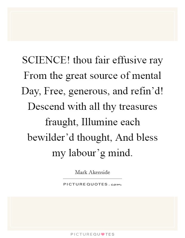 SCIENCE! thou fair effusive ray From the great source of mental Day, Free, generous, and refin'd! Descend with all thy treasures fraught, Illumine each bewilder'd thought, And bless my labour'g mind. Picture Quote #1