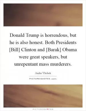 Donald Trump is horrendous, but he is also honest. Both Presidents [Bill] Clinton and [Barak] Obama were great speakers, but unrepentant mass murderers Picture Quote #1