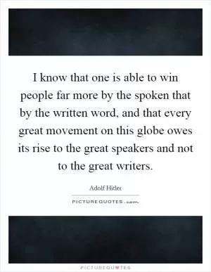 I know that one is able to win people far more by the spoken that by the written word, and that every great movement on this globe owes its rise to the great speakers and not to the great writers Picture Quote #1