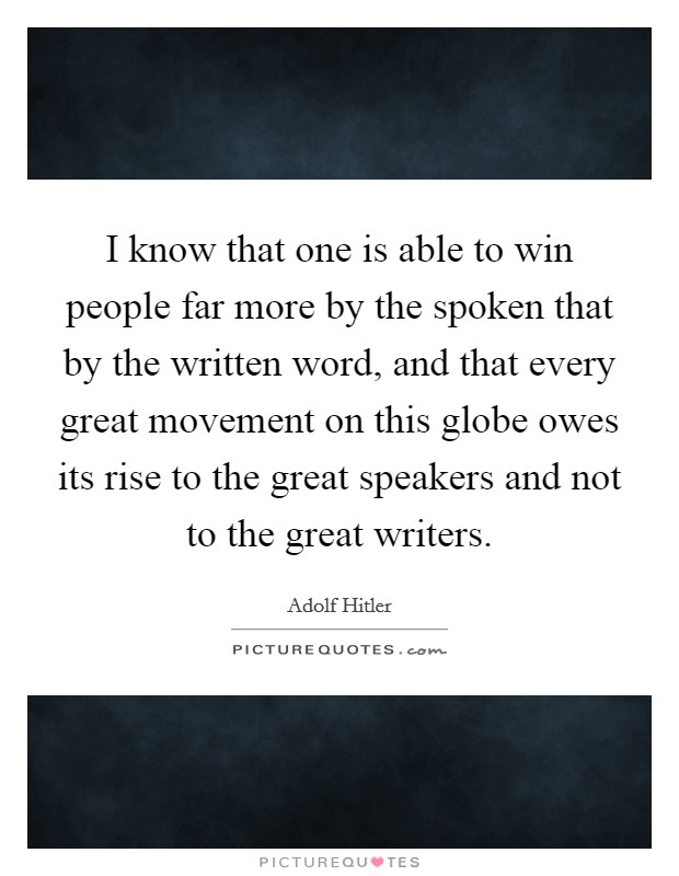 I know that one is able to win people far more by the spoken that by the written word, and that every great movement on this globe owes its rise to the great speakers and not to the great writers. Picture Quote #1