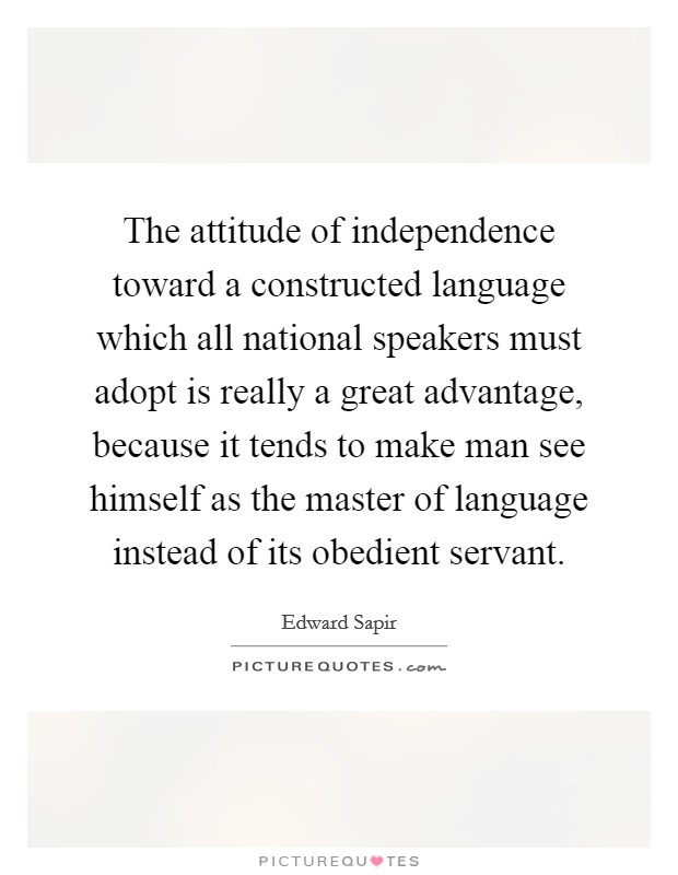 The attitude of independence toward a constructed language which all national speakers must adopt is really a great advantage, because it tends to make man see himself as the master of language instead of its obedient servant. Picture Quote #1