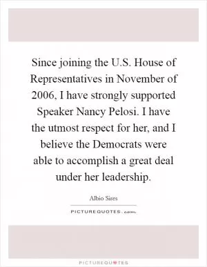 Since joining the U.S. House of Representatives in November of 2006, I have strongly supported Speaker Nancy Pelosi. I have the utmost respect for her, and I believe the Democrats were able to accomplish a great deal under her leadership Picture Quote #1
