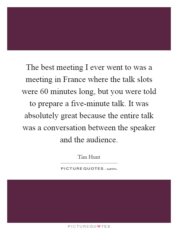 The best meeting I ever went to was a meeting in France where the talk slots were 60 minutes long, but you were told to prepare a five-minute talk. It was absolutely great because the entire talk was a conversation between the speaker and the audience. Picture Quote #1