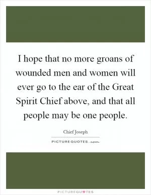 I hope that no more groans of wounded men and women will ever go to the ear of the Great Spirit Chief above, and that all people may be one people Picture Quote #1