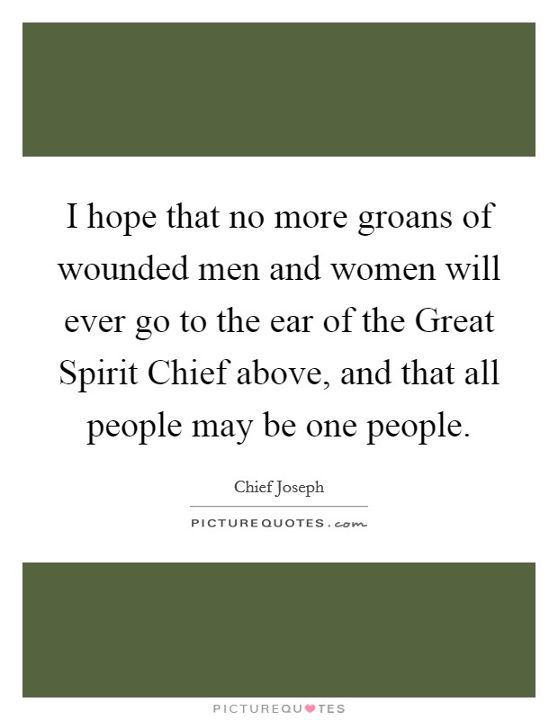 I hope that no more groans of wounded men and women will ever go to the ear of the Great Spirit Chief above, and that all people may be one people. Picture Quote #1