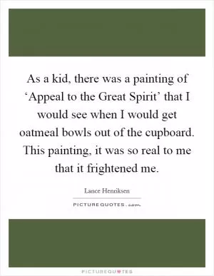 As a kid, there was a painting of ‘Appeal to the Great Spirit’ that I would see when I would get oatmeal bowls out of the cupboard. This painting, it was so real to me that it frightened me Picture Quote #1