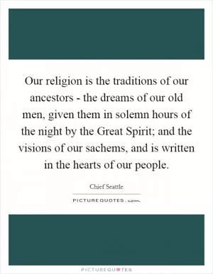 Our religion is the traditions of our ancestors - the dreams of our old men, given them in solemn hours of the night by the Great Spirit; and the visions of our sachems, and is written in the hearts of our people Picture Quote #1