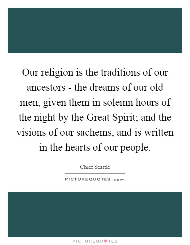 Our religion is the traditions of our ancestors - the dreams of our old men, given them in solemn hours of the night by the Great Spirit; and the visions of our sachems, and is written in the hearts of our people. Picture Quote #1
